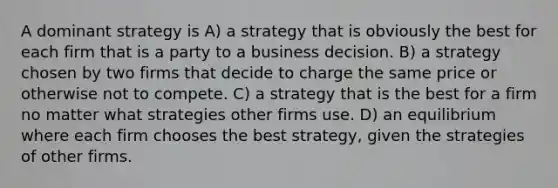 A dominant strategy is A) a strategy that is obviously the best for each firm that is a party to a business decision. B) a strategy chosen by two firms that decide to charge the same price or otherwise not to compete. C) a strategy that is the best for a firm no matter what strategies other firms use. D) an equilibrium where each firm chooses the best strategy, given the strategies of other firms.