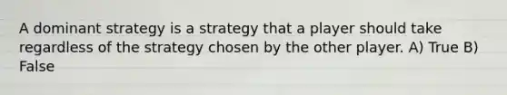 A dominant strategy is a strategy that a player should take regardless of the strategy chosen by the other player. A) True B) False