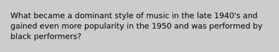 What became a dominant style of music in the late 1940's and gained even more popularity in the 1950 and was performed by black performers?