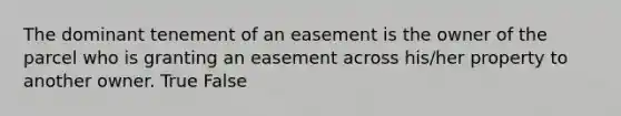 The dominant tenement of an easement is the owner of the parcel who is granting an easement across his/her property to another owner. True False