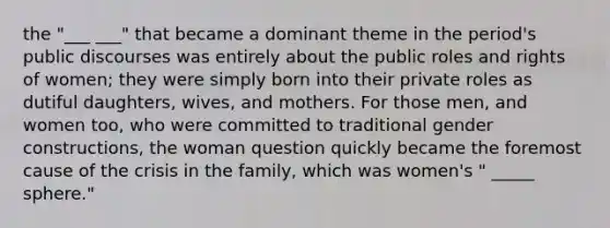 the "___ ___" that became a dominant theme in the period's public discourses was entirely about the public roles and rights of women; they were simply born into their private roles as dutiful daughters, wives, and mothers. For those men, and women too, who were committed to traditional gender constructions, the woman question quickly became the foremost cause of the crisis in the family, which was women's " _____ sphere."