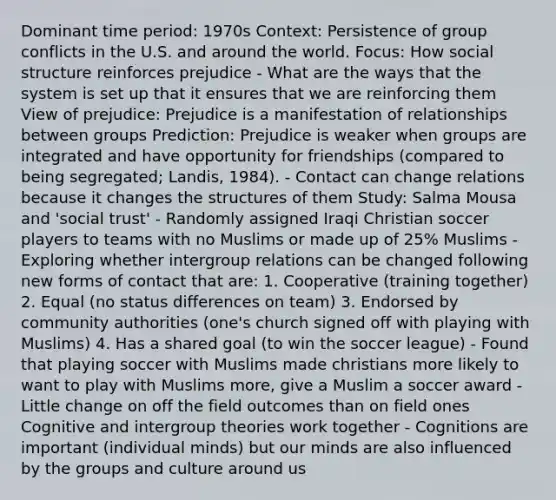 Dominant time period: 1970s Context: Persistence of group conflicts in the U.S. and around the world. Focus: How social structure reinforces prejudice - What are the ways that the system is set up that it ensures that we are reinforcing them View of prejudice: Prejudice is a manifestation of relationships between groups Prediction: Prejudice is weaker when groups are integrated and have opportunity for friendships (compared to being segregated; Landis, 1984). - Contact can change relations because it changes the structures of them Study: Salma Mousa and 'social trust' - Randomly assigned Iraqi Christian soccer players to teams with no Muslims or made up of 25% Muslims - Exploring whether intergroup relations can be changed following new forms of contact that are: 1. Cooperative (training together) 2. Equal (no status differences on team) 3. Endorsed by community authorities (one's church signed off with playing with Muslims) 4. Has a shared goal (to win the soccer league) - Found that playing soccer with Muslims made christians more likely to want to play with Muslims more, give a Muslim a soccer award - Little change on off the field outcomes than on field ones Cognitive and intergroup theories work together - Cognitions are important (individual minds) but our minds are also influenced by the groups and culture around us