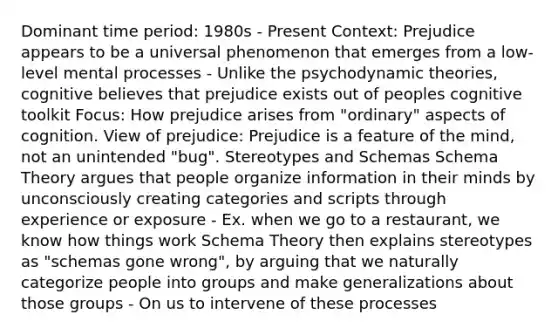 Dominant time period: 1980s - Present Context: Prejudice appears to be a universal phenomenon that emerges from a low-level mental processes - Unlike the psychodynamic theories, cognitive believes that prejudice exists out of peoples cognitive toolkit Focus: How prejudice arises from "ordinary" aspects of cognition. View of prejudice: Prejudice is a feature of the mind, not an unintended "bug". Stereotypes and Schemas Schema Theory argues that people organize information in their minds by unconsciously creating categories and scripts through experience or exposure - Ex. when we go to a restaurant, we know how things work Schema Theory then explains stereotypes as "schemas gone wrong", by arguing that we naturally categorize people into groups and make generalizations about those groups - On us to intervene of these processes