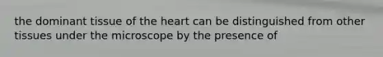 the dominant tissue of the heart can be distinguished from other tissues under the microscope by the presence of