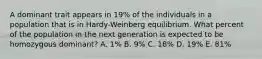 A dominant trait appears in 19% of the individuals in a population that is in Hardy-Weinberg equilibrium. What percent of the population in the next generation is expected to be homozygous dominant? A. 1% B. 9% C. 18% D. 19% E. 81%