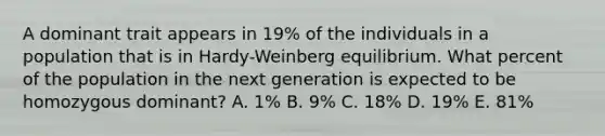 A dominant trait appears in 19% of the individuals in a population that is in Hardy-Weinberg equilibrium. What percent of the population in the next generation is expected to be homozygous dominant? A. 1% B. 9% C. 18% D. 19% E. 81%