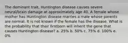 The dominant trait, Huntington disease causes severe neural/brain damage at approximately age 40. A female whose mother has Huntington disease marries a male whose parents are normal. It is not known if the female has the disease. What is the probability that their firstborn will inherit the gene that causes Huntington disease? a. 25% b. 50% c. 75% d. 100% e. 0%