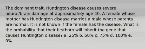 The dominant trait, Huntington disease causes severe neural/brain damage at approximately age 40. A female whose mother has Huntington disease marries a male whose parents are normal. It is not known if the female has the disease. What is the probability that their firstborn will inherit the gene that causes Huntington disease? a. 25% b. 50% c. 75% d. 100% e. 0%