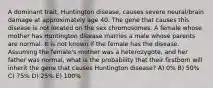 A dominant trait, Huntington disease, causes severe neural/brain damage at approximately age 40. The gene that causes this disease is not located on the sex chromosomes. A female whose mother has Huntington disease marries a male whose parents are normal. It is not known if the female has the disease. Assuming the female's mother was a heterozygote, and her father was normal, what is the probability that their firstborn will inherit the gene that causes Huntington disease? A) 0% B) 50% C) 75% D) 25% E) 100%