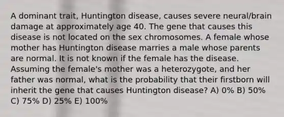 A dominant trait, Huntington disease, causes severe neural/brain damage at approximately age 40. The gene that causes this disease is not located on the sex chromosomes. A female whose mother has Huntington disease marries a male whose parents are normal. It is not known if the female has the disease. Assuming the female's mother was a heterozygote, and her father was normal, what is the probability that their firstborn will inherit the gene that causes Huntington disease? A) 0% B) 50% C) 75% D) 25% E) 100%