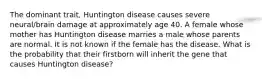 The dominant trait, Huntington disease causes severe neural/brain damage at approximately age 40. A female whose mother has Huntington disease marries a male whose parents are normal. It is not known if the female has the disease. What is the probability that their firstborn will inherit the gene that causes Huntington disease?