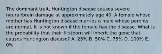 The dominant trait, Huntington disease causes severe neural/brain damage at approximately age 40. A female whose mother has Huntington disease marries a male whose parents are normal. It is not known if the female has the disease. What is the probability that their firstborn will inherit the gene that causes Huntington disease? A. 25% B. 50% C. 75% D. 100% E. 0%