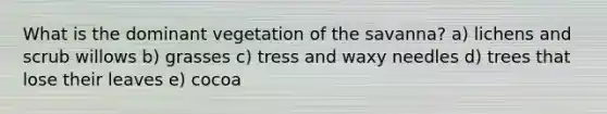 What is the dominant vegetation of the savanna? a) lichens and scrub willows b) grasses c) tress and waxy needles d) trees that lose their leaves e) cocoa