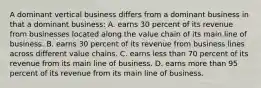 A dominant vertical business differs from a dominant business in that a dominant business: A. earns 30 percent of its revenue from businesses located along the value chain of its main line of business. B. earns 30 percent of its revenue from business lines across different value chains. C. earns less than 70 percent of its revenue from its main line of business. D. earns more than 95 percent of its revenue from its main line of business.