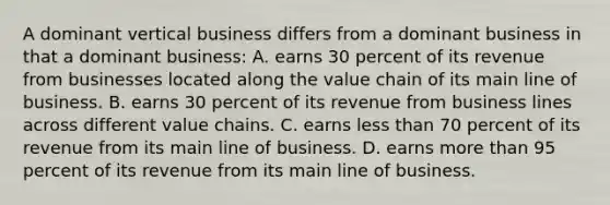 A dominant vertical business differs from a dominant business in that a dominant business: A. earns 30 percent of its revenue from businesses located along the value chain of its main line of business. B. earns 30 percent of its revenue from business lines across different value chains. C. earns <a href='https://www.questionai.com/knowledge/k7BtlYpAMX-less-than' class='anchor-knowledge'>less than</a> 70 percent of its revenue from its main line of business. D. earns <a href='https://www.questionai.com/knowledge/keWHlEPx42-more-than' class='anchor-knowledge'>more than</a> 95 percent of its revenue from its main line of business.