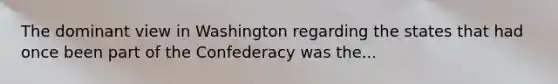 The dominant view in Washington regarding the states that had once been part of the Confederacy was the...