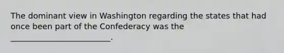 The dominant view in Washington regarding the states that had once been part of the Confederacy was the _________________________.