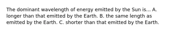 The dominant wavelength of energy emitted by the Sun is... A. longer than that emitted by the Earth. B. the same length as emitted by the Earth. C. shorter than that emitted by the Earth.