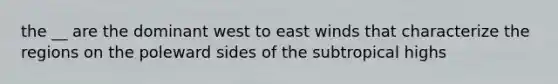 the __ are the dominant west to east winds that characterize the regions on the poleward sides of the subtropical highs