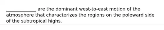 _____________ are the dominant west-to-east motion of the atmosphere that characterizes the regions on the poleward side of the subtropical highs.