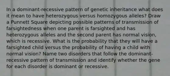 In a dominant-recessive pattern of genetic inheritance what does it mean to have heterozygous versus homozygous alleles? Draw a Punnett Square depicting possible patterns of transmission of farsightedness when one parent is farsighted and has heterozygous alleles and the second parent has normal vision, which is recessive. What is the probability that they will have a farsighted child versus the probability of having a child with normal vision? Name two disorders that follow the dominant-recessive pattern of transmission and identify whether the gene for each disorder is dominant or recessive.