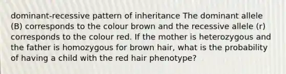 dominant-recessive pattern of inheritance The dominant allele (B) corresponds to the colour brown and the recessive allele (r) corresponds to the colour red. If the mother is heterozygous and the father is homozygous for brown hair, what is the probability of having a child with the red hair phenotype?