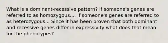 What is a dominant-recessive pattern? If someone's genes are referred to as homozygous.... If someone's genes are referred to as heterozygous... Since it has been proven that both dominant and recessive genes differ in expressivity what does that mean for the phenotypes?