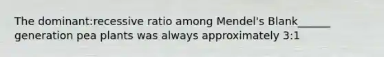 The dominant:recessive ratio among Mendel's Blank______ generation pea plants was always approximately 3:1