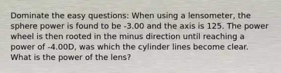 Dominate the easy questions: When using a lensometer, the sphere power is found to be -3.00 and the axis is 125. The power wheel is then rooted in the minus direction until reaching a power of -4.00D, was which the cylinder lines become clear. What is the power of the lens?