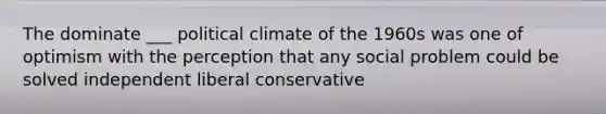 The dominate ___ political climate of the 1960s was one of optimism with the perception that any social problem could be solved independent liberal conservative