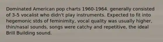 Dominated American pop charts 1960-1964. generally consisted of 3-5 vocalist who didn't play instruments. Expected to fit into hegemonic stds of feminimity, vocal quality was usually higher, thin/nasal sounds, songs were catchy and repetitive, the ideal Brill Building sound.