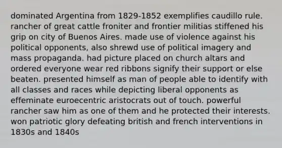 dominated Argentina from 1829-1852 exemplifies caudillo rule. rancher of great cattle froniter and frontier militias stiffened his grip on city of Buenos Aires. made use of violence against his political opponents, also shrewd use of political imagery and mass propaganda. had picture placed on church altars and ordered everyone wear red ribbons signify their support or else beaten. presented himself as man of people able to identify with all classes and races while depicting liberal opponents as effeminate euroecentric aristocrats out of touch. powerful rancher saw him as one of them and he protected their interests. won patriotic glory defeating british and french interventions in 1830s and 1840s