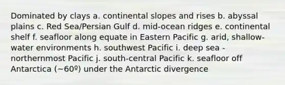 Dominated by clays a. continental slopes and rises b. abyssal plains c. Red Sea/Persian Gulf d. mid-ocean ridges e. continental shelf f. seafloor along equate in Eastern Pacific g. arid, shallow-water environments h. southwest Pacific i. deep sea - northernmost Pacific j. south-central Pacific k. seafloor off Antarctica (~60º) under the Antarctic divergence