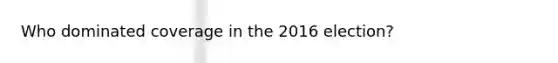 Who dominated coverage in the 2016 election?