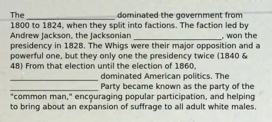 The _______________________ dominated the government from 1800 to 1824, when they split into factions. The faction led by Andrew Jackson, the Jacksonian _______________________, won the presidency in 1828. The Whigs were their major opposition and a powerful one, but they only one the presidency twice (1840 & 48) From that election until the election of 1860, _______________________ dominated American politics. The _______________________ Party became known as the party of the "common man," encouraging popular participation, and helping to bring about an expansion of suffrage to all adult white males.