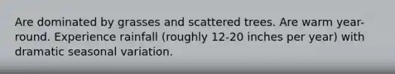 Are dominated by grasses and scattered trees. Are warm year-round. Experience rainfall (roughly 12-20 inches per year) with dramatic seasonal variation.