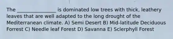 The ________________ is dominated low trees with thick, leathery leaves that are well adapted to the long drought of the Mediterranean climate. A) Semi Desert B) Mid-latitude Deciduous Forrest C) Needle leaf Forest D) Savanna E) Sclerphyll Forest