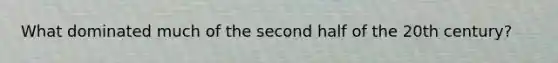 What dominated much of the second half of the 20th century?