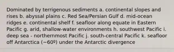 Dominated by terrigenous sediments a. continental slopes and rises b. abyssal plains c. Red Sea/Persian Gulf d. mid-ocean ridges e. continental shelf f. seafloor along equate in Eastern Pacific g. arid, shallow-water environments h. southwest Pacific i. deep sea - northernmost Pacific j. south-central Pacific k. seafloor off Antarctica (~60º) under the Antarctic divergence