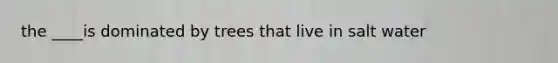 the ____is dominated by trees that live in salt water
