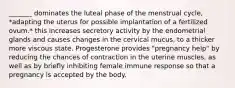 _______ dominates the luteal phase of the menstrual cycle, *adapting the uterus for possible implantation of a fertilized ovum.* this increases secretory activity by the endometrial glands and causes changes in the cervical mucus, to a thicker more viscous state. Progesterone provides "pregnancy help" by reducing the chances of contraction in the uterine muscles, as well as by briefly inhibiting female immune response so that a pregnancy is accepted by the body.