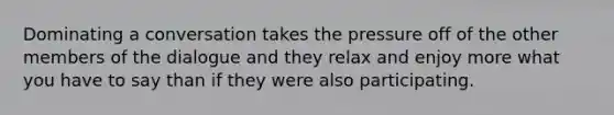 Dominating a conversation takes the pressure off of the other members of the dialogue and they relax and enjoy more what you have to say than if they were also participating.