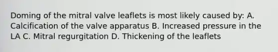 Doming of the mitral valve leaflets is most likely caused by: A. Calcification of the valve apparatus B. Increased pressure in the LA C. Mitral regurgitation D. Thickening of the leaflets