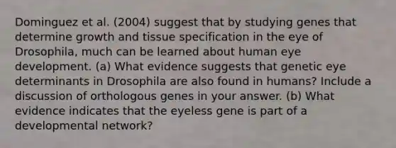 Dominguez et al. (2004) suggest that by studying genes that determine growth and tissue specification in the eye of Drosophila, much can be learned about human eye development. (a) What evidence suggests that genetic eye determinants in Drosophila are also found in humans? Include a discussion of orthologous genes in your answer. (b) What evidence indicates that the eyeless gene is part of a developmental network?