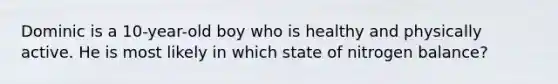 Dominic is a 10-year-old boy who is healthy and physically active. He is most likely in which state of nitrogen balance?