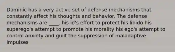 Dominic has a very active set of defense mechanisms that constantly affect his thoughts and behavior. The defense mechanisms are ____. his id's effort to protect his libido his superego's attempt to promote his morality his ego's attempt to control anxiety and guilt the suppression of maladaptive impulses