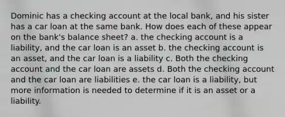 Dominic has a checking account at the local bank, and his sister has a car loan at the same bank. How does each of these appear on the bank's balance sheet? a. the checking account is a liability, and the car loan is an asset b. the checking account is an asset, and the car loan is a liability c. Both the checking account and the car loan are assets d. Both the checking account and the car loan are liabilities e. the car loan is a liability, but more information is needed to determine if it is an asset or a liability.