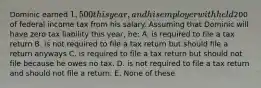 Dominic earned 1,500 this year, and his employer withheld200 of federal income tax from his salary. Assuming that Dominic will have zero tax liability this year, he: A. is required to file a tax return B. is not required to file a tax return but should file a return anyways C. is required to file a tax return but should not file because he owes no tax. D. is not required to file a tax return and should not file a return. E. None of these