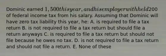 Dominic earned 1,500 this year, and his employer withheld200 of federal income tax from his salary. Assuming that Dominic will have zero tax liability this year, he: A. is required to file a tax return B. is not required to file a tax return but should file a return anyways C. is required to file a tax return but should not file because he owes no tax. D. is not required to file a tax return and should not file a return. E. None of these