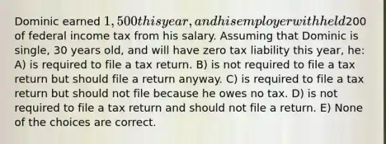 Dominic earned 1,500 this year, and his employer withheld200 of federal income tax from his salary. Assuming that Dominic is single, 30 years old, and will have zero tax liability this year, he: A) is required to file a tax return. B) is not required to file a tax return but should file a return anyway. C) is required to file a tax return but should not file because he owes no tax. D) is not required to file a tax return and should not file a return. E) None of the choices are correct.